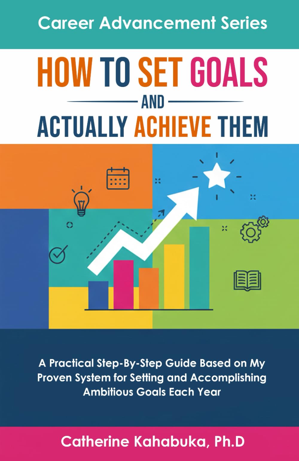 How to Set Goals and Actually Achieve Them: A Practical Step by Step Guide Based on My Proven System for Setting and Accomplishing Ambitious Goals Each Year (Career Advancement Series)