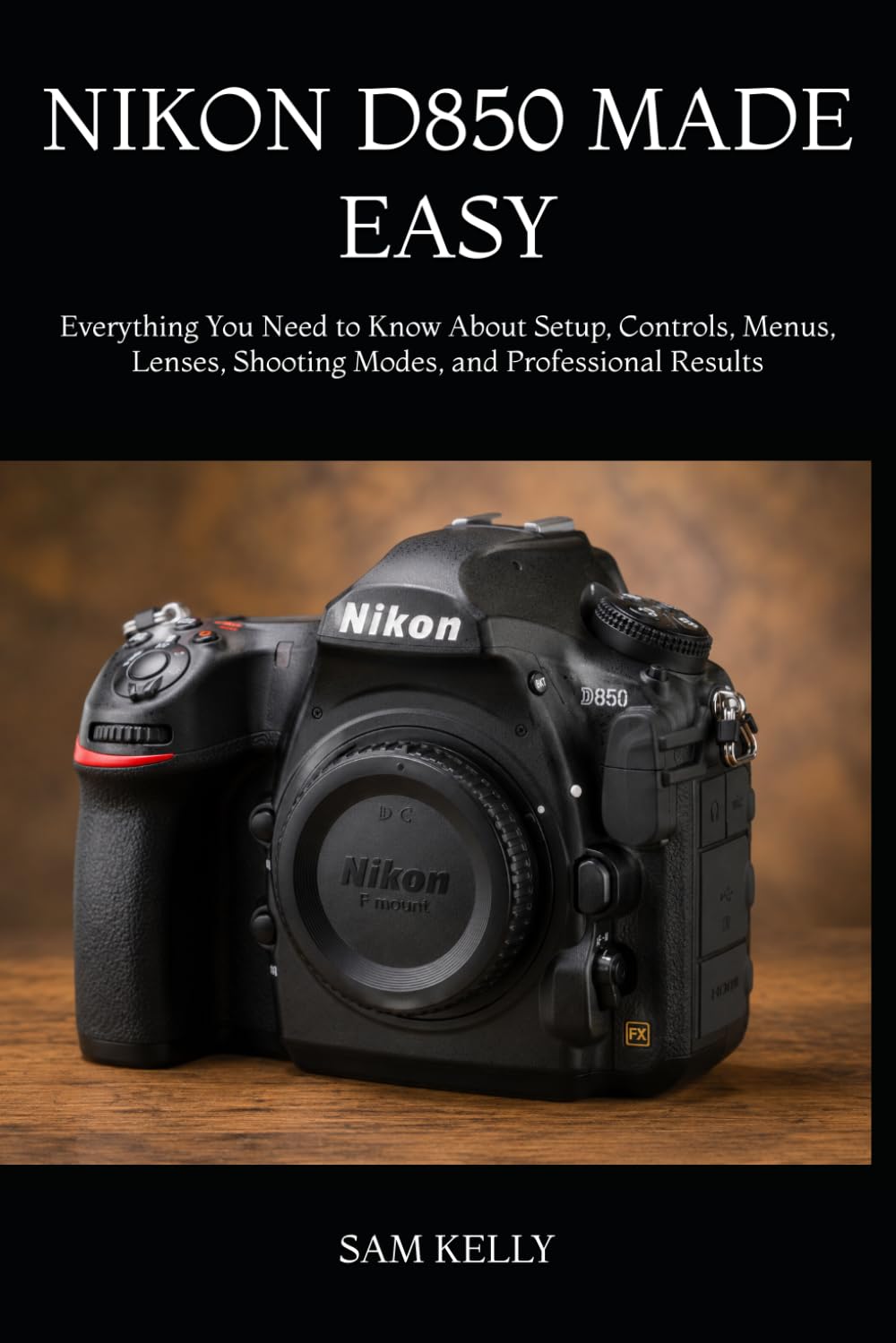 NIKON D850 MADE EASY: Everything You Need to Know About Setup, Controls, Menus, Lenses, Shooting Modes, and Professional Results