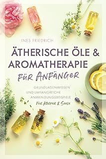 Ätherische Öle & Aromatherapie für Anfänger: Grundlagenwissen und umfangreiche Anwendungsbeispiele für Körper & Seele
