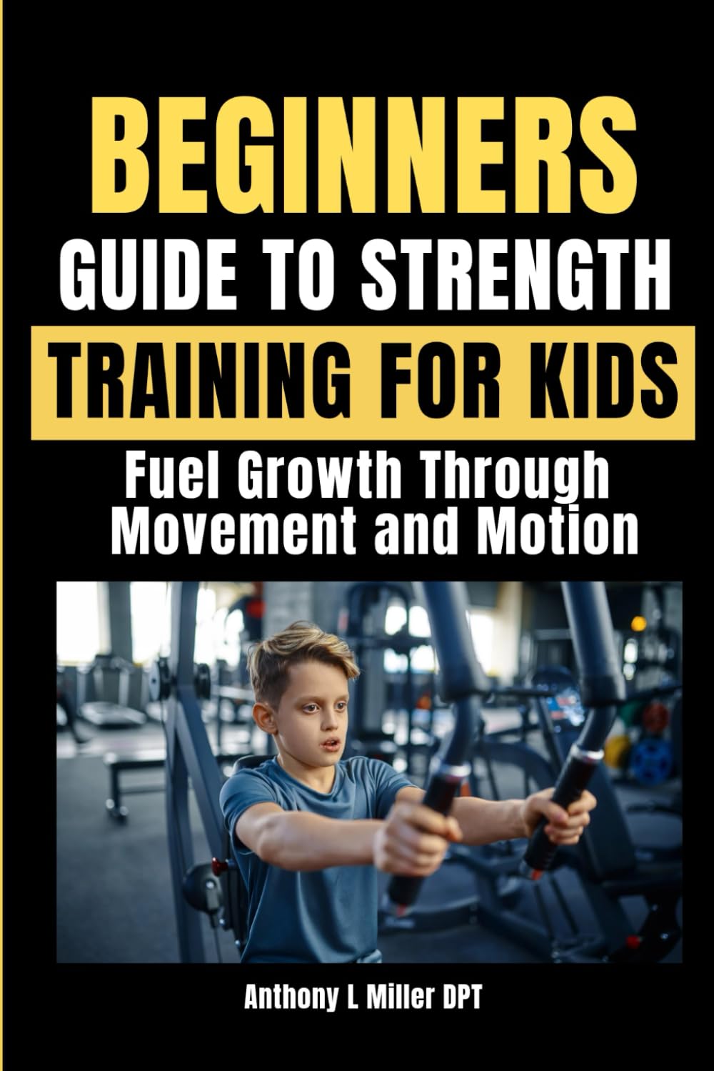BEGINNERS GUIDE TO STRENGTH TRAINING FOR KIDS: Fuel Growth Through Movement and Motion (Anthony L Miller DPT Fitness Series: Posture Fix—Correct & Strengthen)