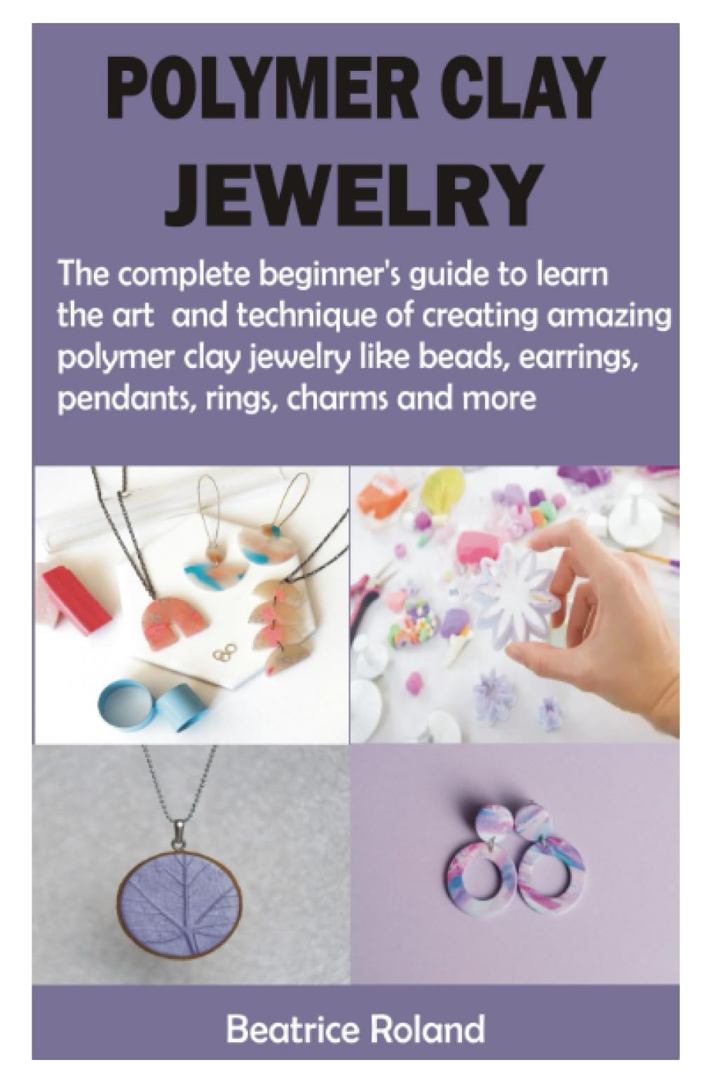 POLYMER CLAY JEWELRY: The complete beginner’s guide to learn the art and technique of creating amazing polymer clay jewelry like beads, earrings, pendants, rings, charms and more