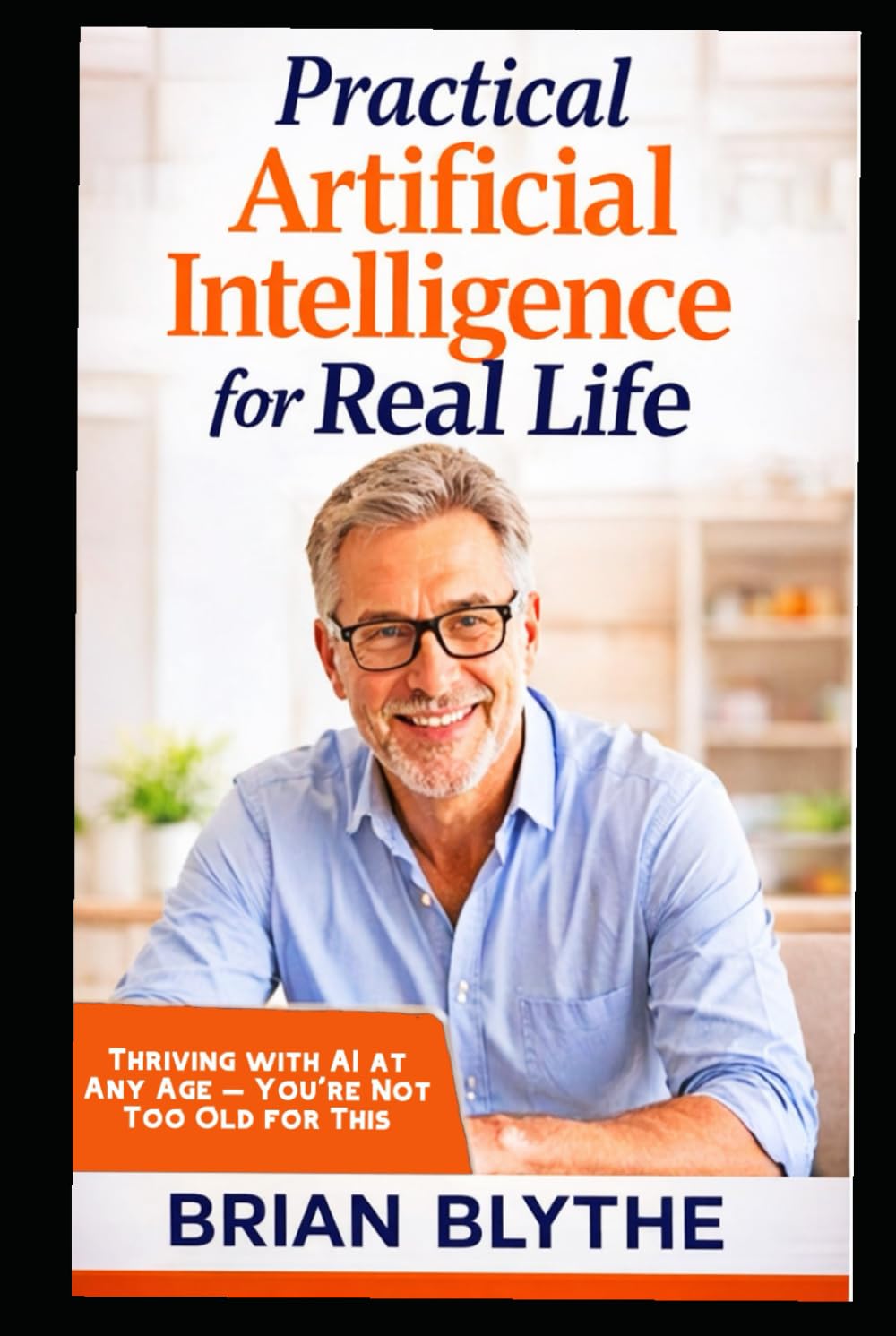 Practical Artificial Intelligence for Real Life: Thriving with AI at Any Age — You’re Not Too Old for This