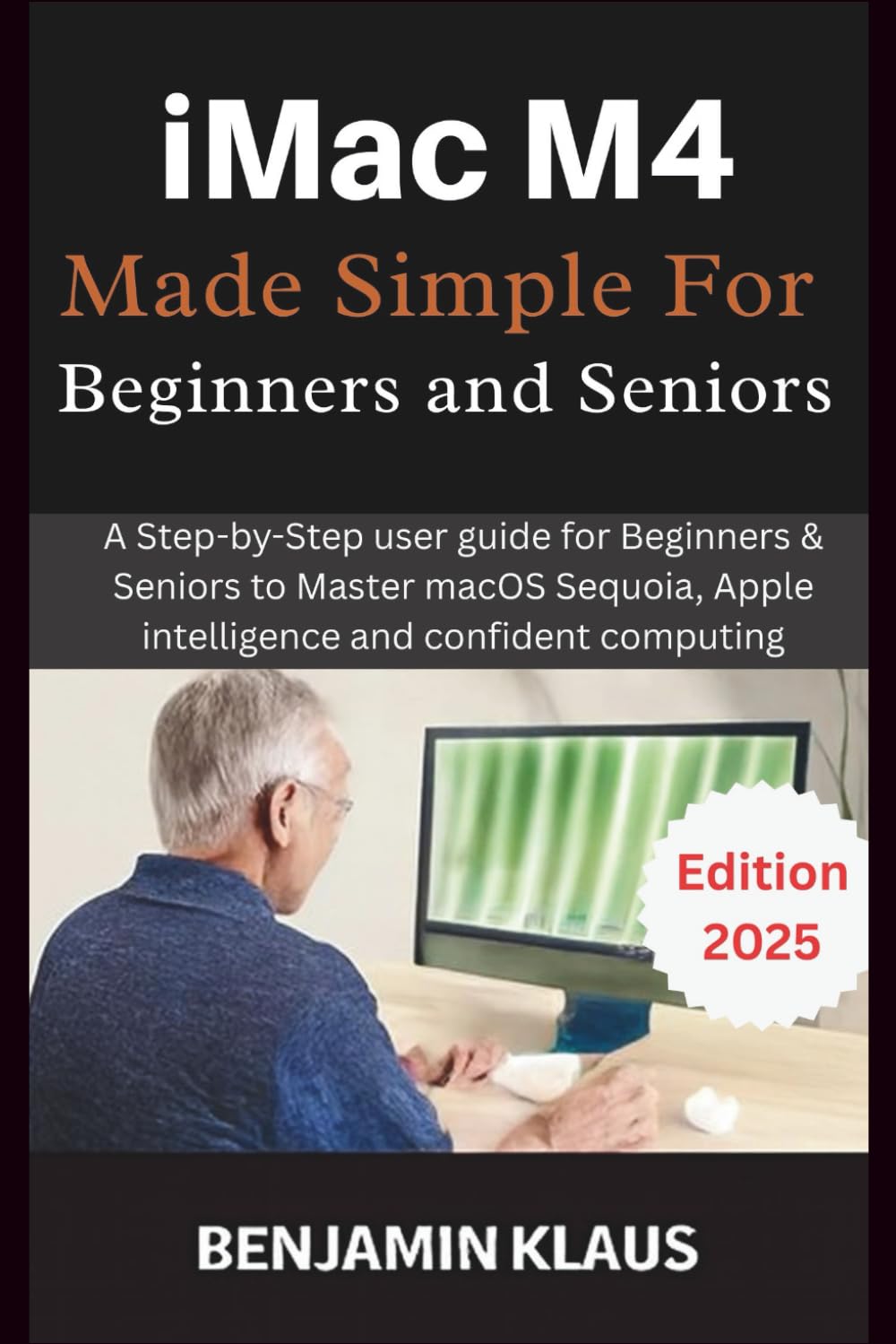 iMac M4 Made Simple For Beginners and Seniors: A Step-by-Step user guide for Beginners & Seniors to Master macOS Sequoia, Apple intelligence and confident computing
