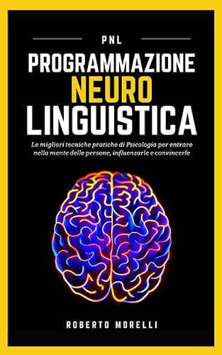 PNL: Programmazione Neuro Linguistica - Le migliori tecniche pratiche di Psicologia per entrare nella mente delle persone, influenzarle e convincerle