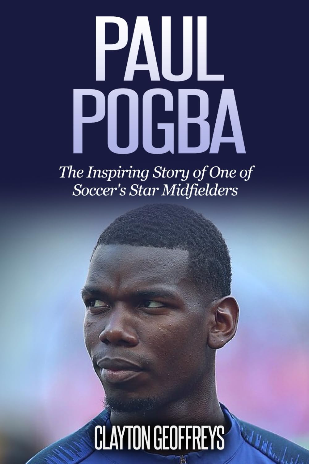 Paul Pogba: The Inspiring Story of One of Soccer's Star Midfielders (Soccer Biography Books)