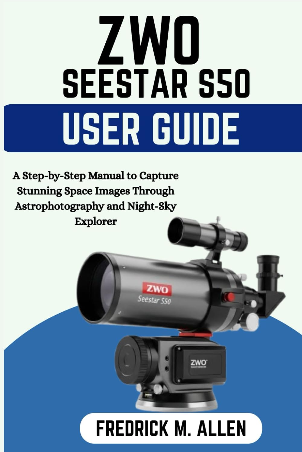 ZWO SEESTAR S50 USER GUIDE: A Complete Step by Step Manual to Smart Telescope Setup, Astrophotography, and Stunning Deep-Sky Imaging