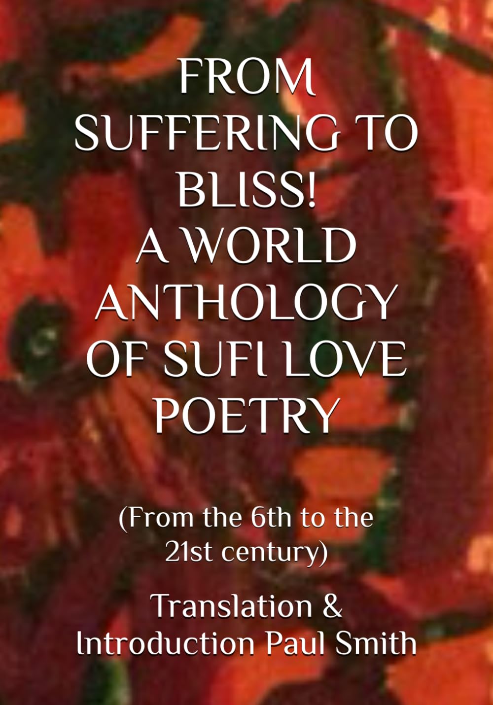 FROM SUFFERING TO BLISS! A WORLD ANTHOLOGY OF SUFI LOVE POETRY: (From the 6th to the 21st century)