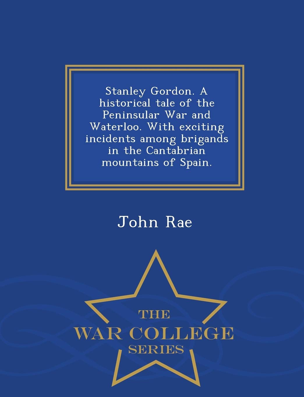 John Rae MDStanley Gordon. a Historical Tale of the Peninsular War and Waterloo. with Exciting Incidents Among Brigands in the Cantabrian Mountains of Spain. - War College Series