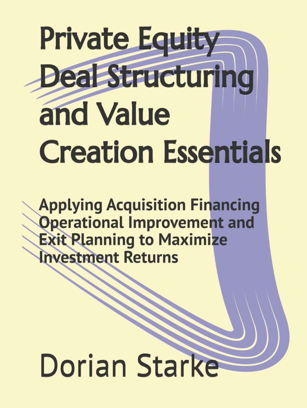 Private Equity Deal Structuring and Value Creation Essentials: Applying Acquisition Financing Operational Improvement and Exit Planning to Maximize Investment Returns