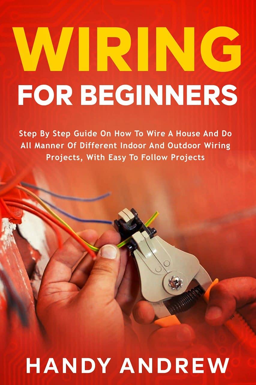 Wiring for Beginners: Step by Step Guide on How to Wire a House and Do All Manner of Indoor and Outdoor Wiring Projects, With Easy to Follow Projects