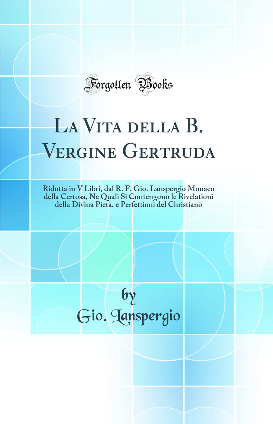 La Vita della B. Vergine Gertruda: Ridotta in V Libri, dal R. F. Gio. Lanspergio Monaco della Certosa, Ne Quali Si Contengono le Rivelationi della Divina Pietà, e Perfettioni del Christiano (Classic Reprint) Hardcover – 22 April 2020