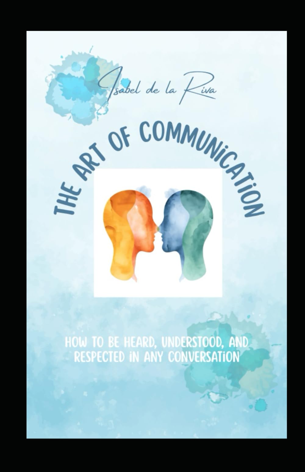 The Art of Communication: How to Be Heard, Understood, and Respected in Any Conversation