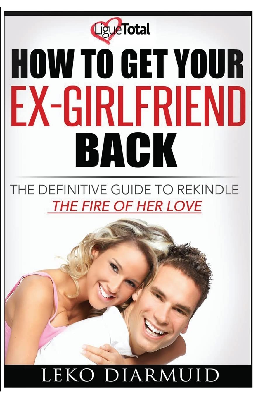 HOW TO GET YOUR EX GIRLFRIEND BACK: The definitive guide to rekindle the fire of her love