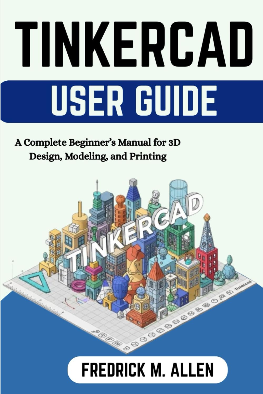 TINKERCAD USER GUIDE: A Complete Beginner’s Manual for 3D Design, Modeling, and Printing