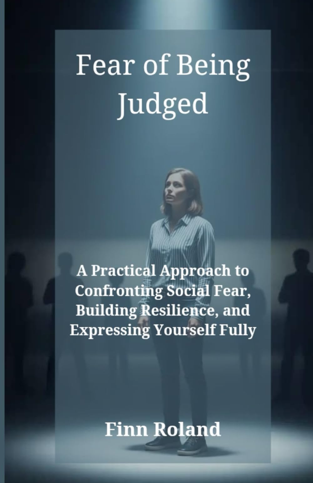 Fear of Being Judged: A Practical Approach to Confronting Social Fear, Building Resilience, and Expressing Yourself Fully