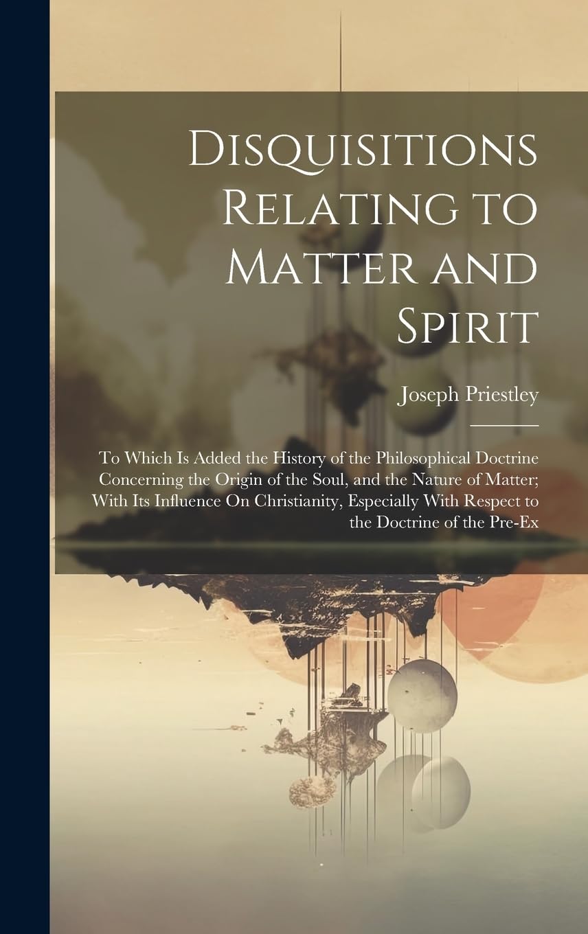 Disquisitions Relating to Matter and Spirit: To Which Is Added the History of the Philosophical Doctrine Concerning the Origin of the Soul, and the ... With Respect to the Doctrine of the Pre-Ex