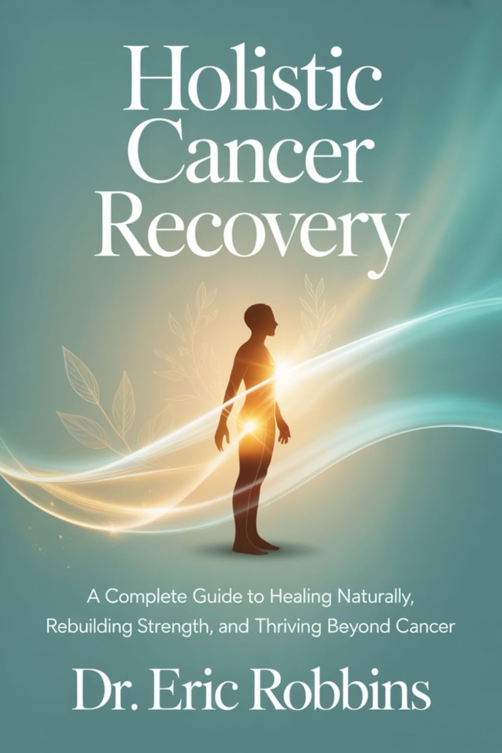 Holistic Cancer Recovery: A Complete Guide to Healing Naturally, Rebuilding Strength, and Thrive Beyond Cancer