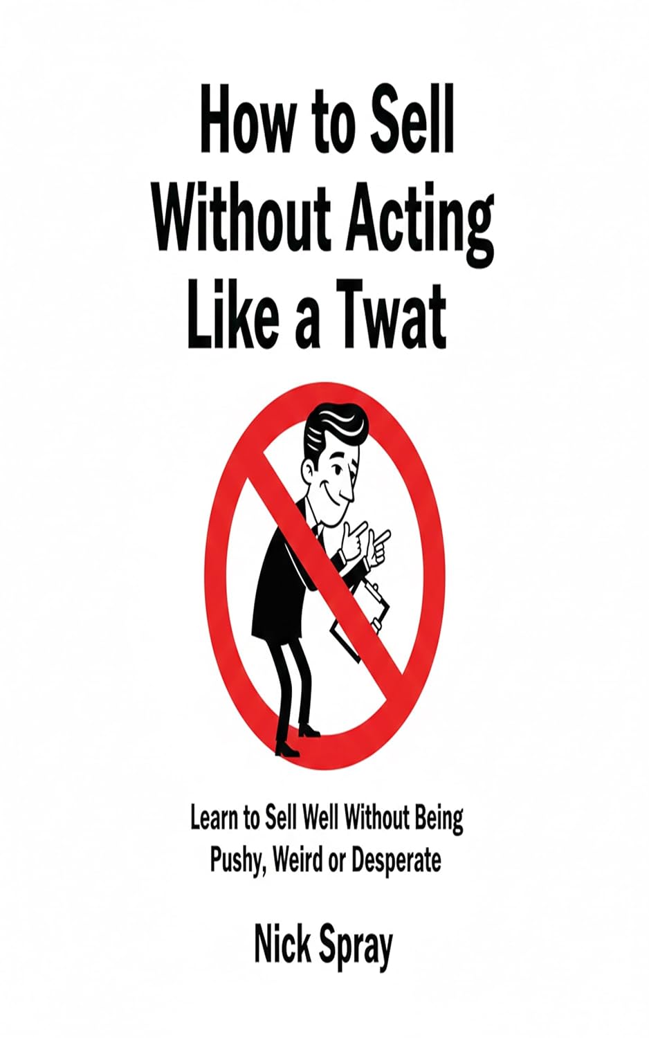 How to Sell Without Acting Like a Twat: How to Sell Well Without Being Pushy, Weird, or Desperate