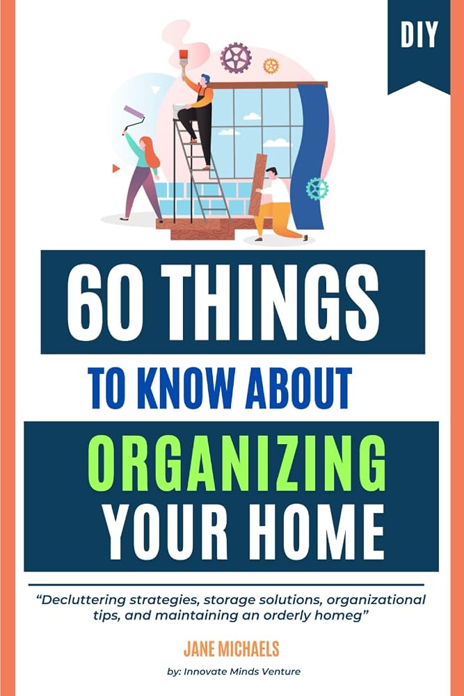 60 Things to Know About Organizing Your Home: Decluttering strategies, storage solutions, organizational tips, and maintaining an orderly home