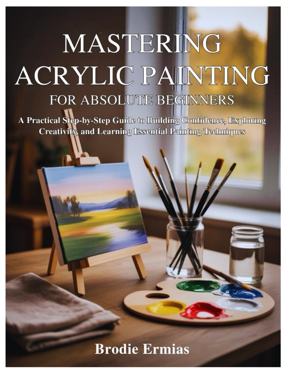 MASTERING ACRYLIC PAINTING FOR ABSOLUTE BEGINNERS: A Practical Step-by-Step Guide to Building Confidence, Exploring Creativity, and Learning Essential Painting Techniques