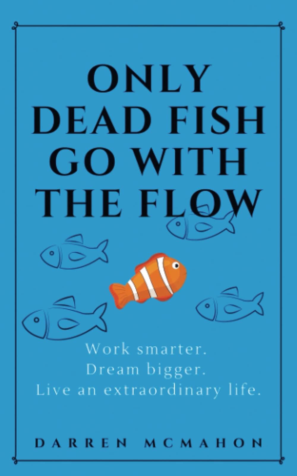 Only Dead Fish Go With the Flow: Work smarter. Dream bigger. Live an extraordinary life.