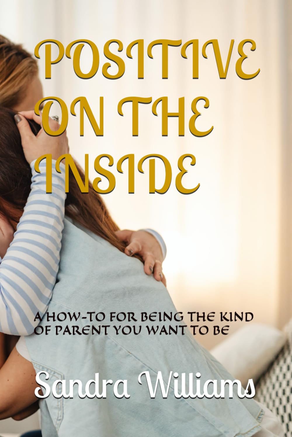 POSITIVE ON THE INSIDE: A HOW-TO FOR BEING THE KIND OF PARENT YOU WANT TO BE