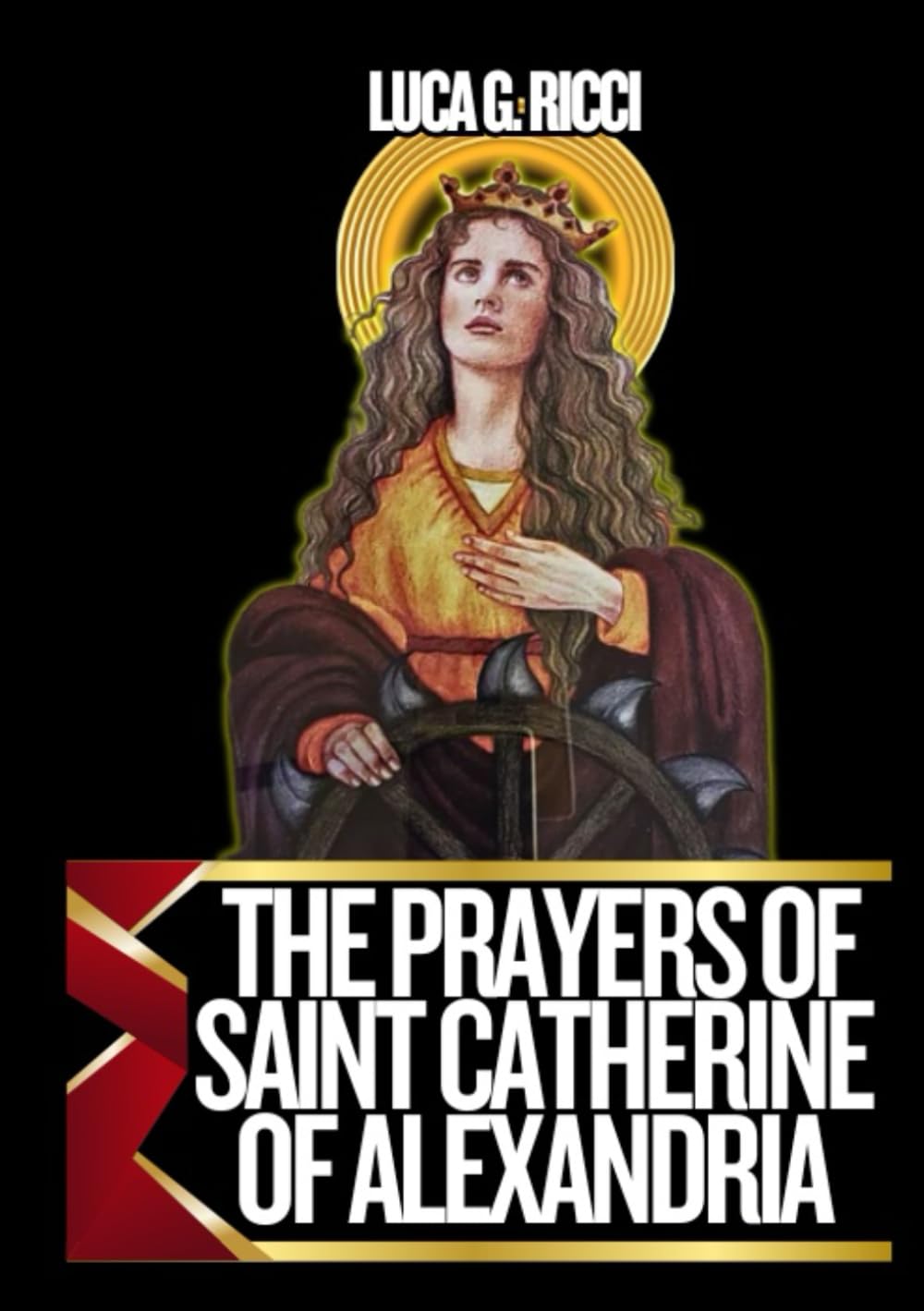 THE PRAYERS OF SAINT CATHERINE OF ALEXANDRIA: Powerful Novena, Litany, Chaplet Prayer & Emergency Supplications To The Patroness Of Preachers, ... & Universities (THE TRIAD DEVOTIONAL SERIES)