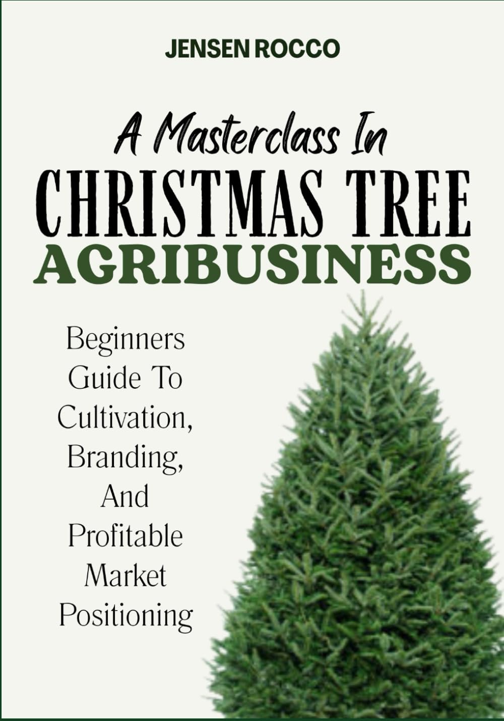 A MASTERCLASS IN CHRISTMAS TREE AGRIBUSINESS: Beginners Guide To Cultivation, Branding, And Profitable Market Positioning