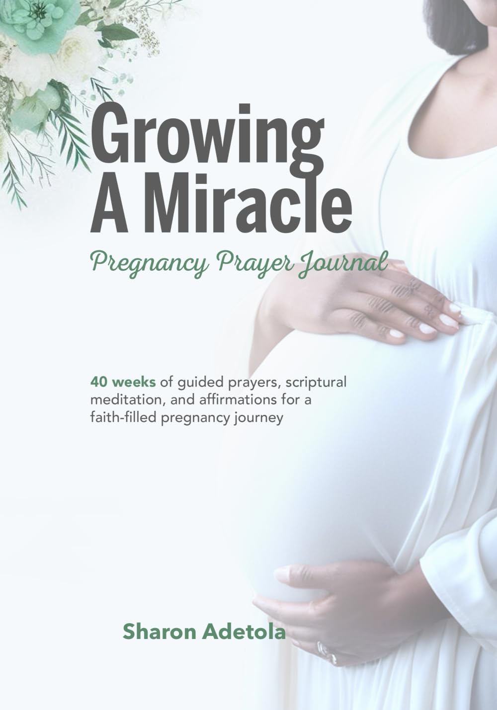 Growing A Miracle Pregnancy Prayer Journal: 40 Weeks Of Guided Prayers, Scriptural Meditation And Affirmations For A Faith-filled Pregnancy Journey