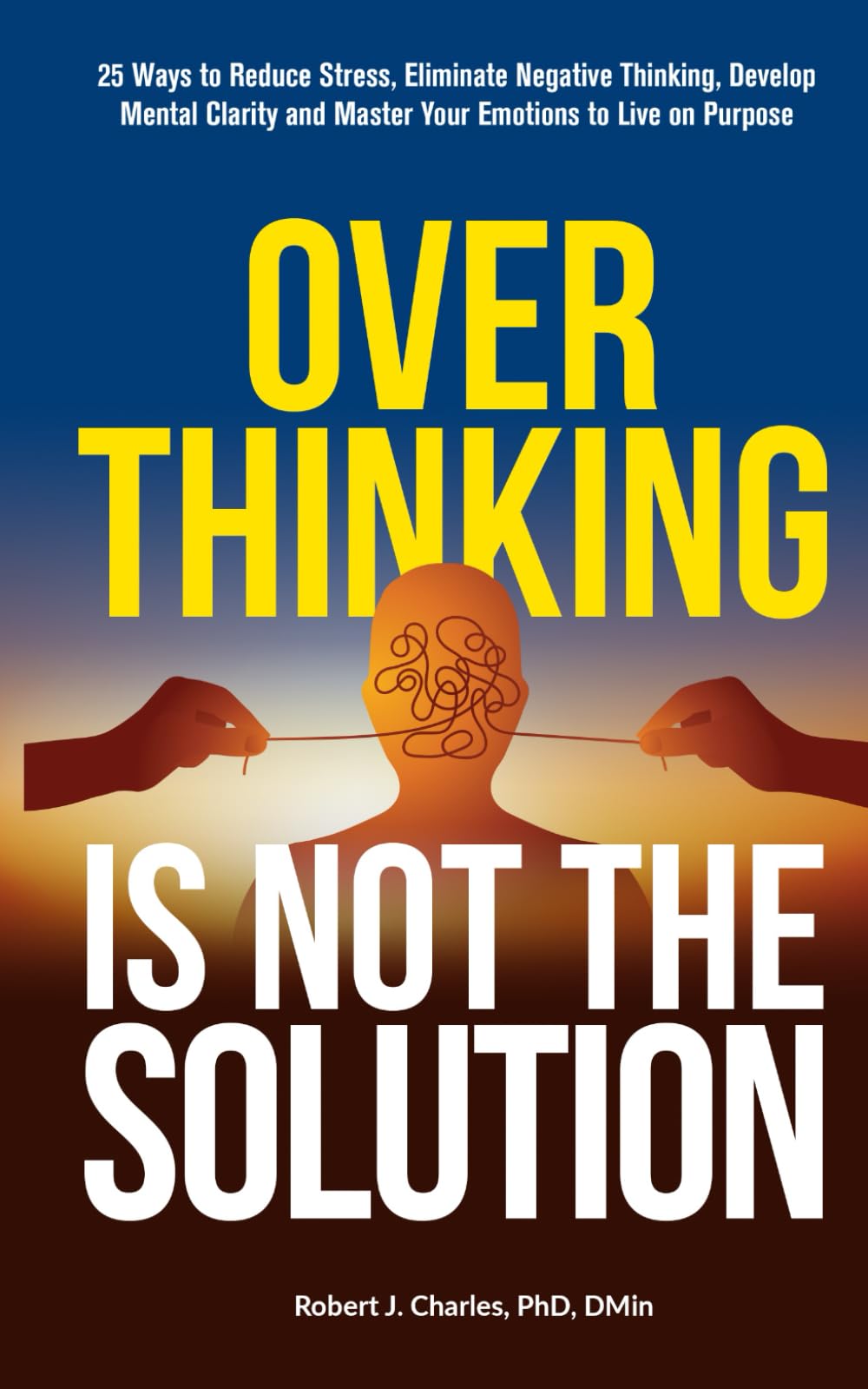 Overthinking Is Not the Solution: 25 Ways to Reduce Stress, Eliminate Negative Thinking, Develop Mental Clarity and Master Your Emotions to Live on Purpose