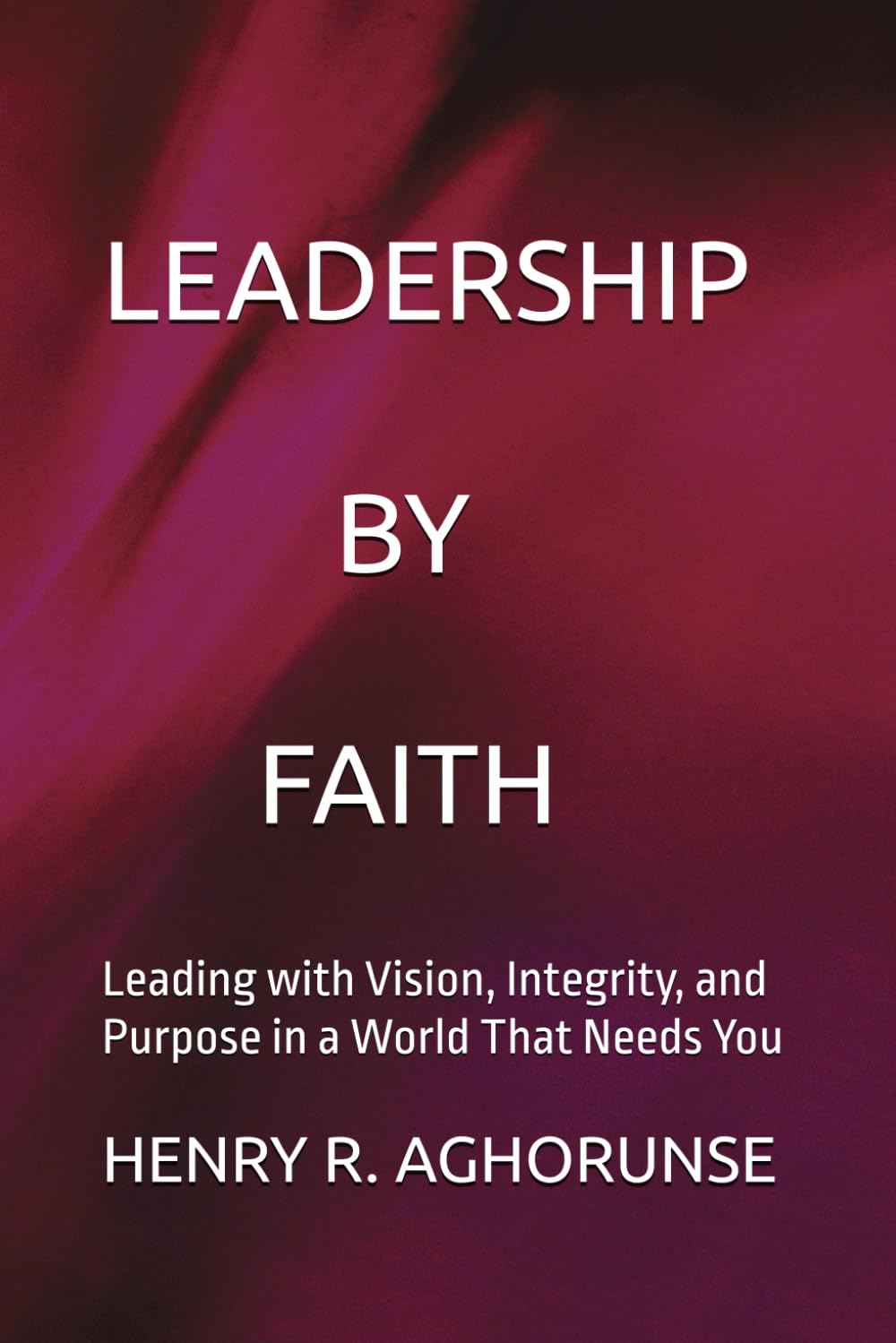 LEADERSHIP BY FAITH: Leading with Vision, Integrity, and Purpose in a World That Needs You