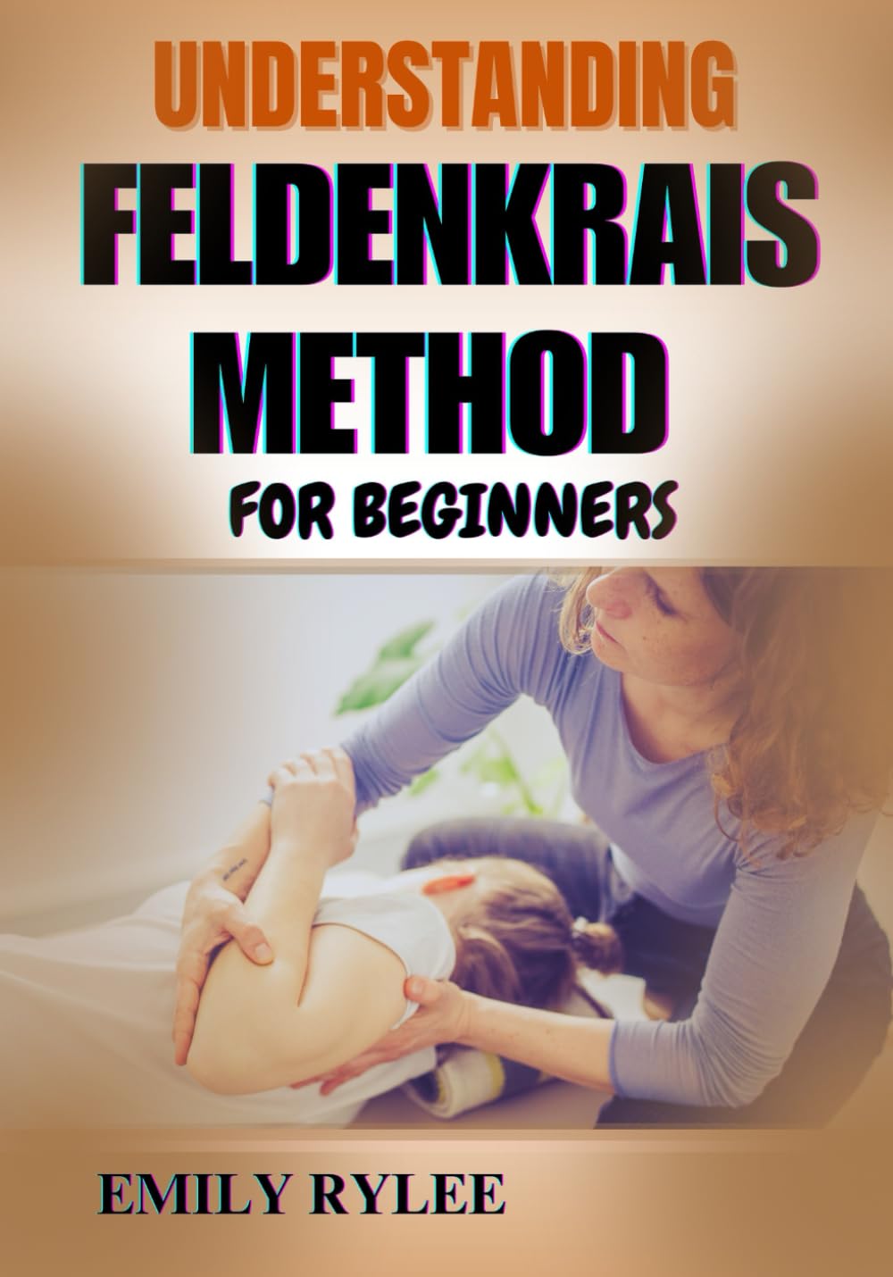 UNDERSTANDING FELDENKRAIS METHOD FOR BEGINNERS: A Practical Guide To Enhancing Movement, Flexibility, And Mind-Body Awareness Through Gentle Somatic Learning