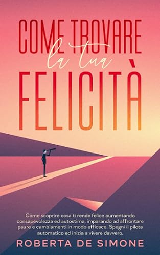 Come Trovare la Tua Felicità: Tutto Quello che Devi Sapere per Aumentare Consapevolezza ed Autostima, Imparando a Eliminare le Paure che ti Impediscono di Affrontare i Cambiamenti con Motivazione