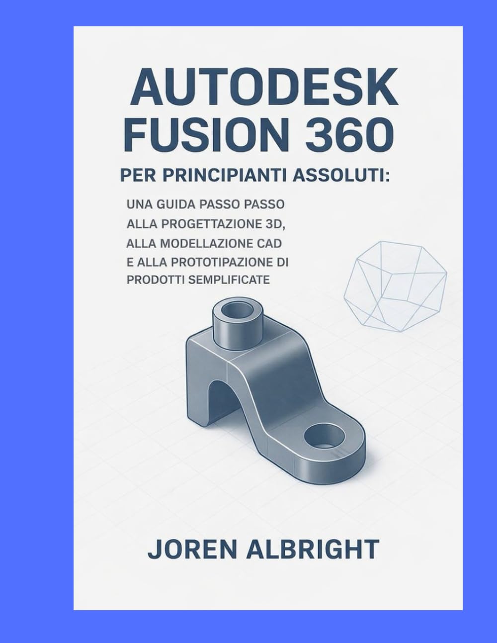 AUTODESK FUSION 360 PER PRINCIPIANTI ASSOLUTI: UNA GUIDA PASSO PASSO ALLA PROGETTAZIONE 3D, ALLA MODELLAZIONE CAD E ALLA PROTOTIPAZIONE DI PRODOTTI SEMPL