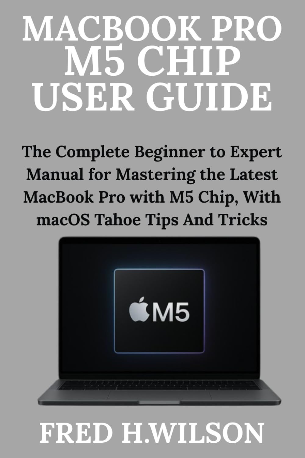 MacBook Pro M5 Chip User Guide: The Complete Beginner to Expert Manual for Mastering the Latest MacBook Pro with M5 Chip, With macOS Tahoe Tips And Tricks