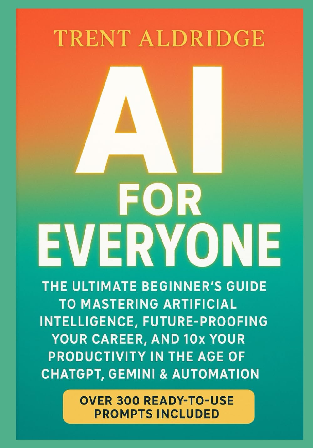 AI for Everyone: The Ultimate Beginner’s Guide to Mastering Artificial Intelligence, Future-Proofing Your Career, and 10× Your Productivity in the Age of ChatGPT, Gemini & Automation