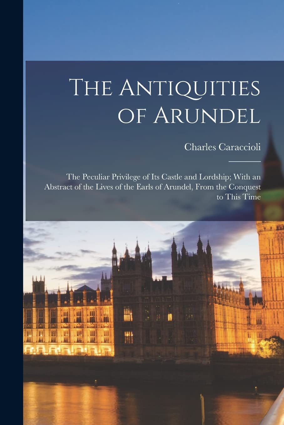 The Antiquities of Arundel: The Peculiar Privilege of Its Castle and Lordship; With an Abstract of the Lives of the Earls of Arundel, From the Conquest to This Time