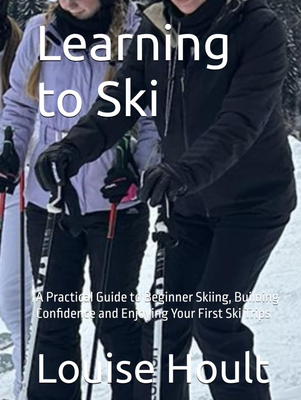 Learning to Ski: A Practical Guide to Beginner Skiing, Building Confidence and Enjoying Your First Ski Trips