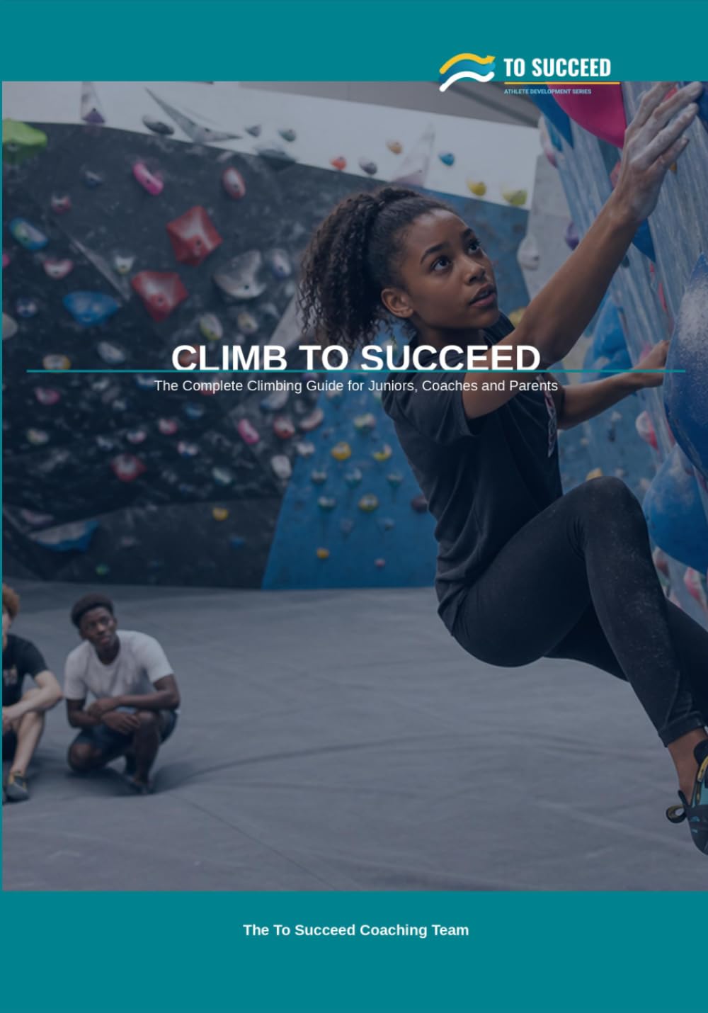 Climb to Succeed: The Complete Climbing Guide for Juniors, Parents and Coaches