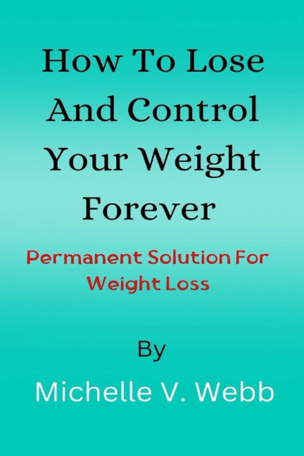 How To Lose And Control Your Weight Forever: Permanent Solution For Weight Loss