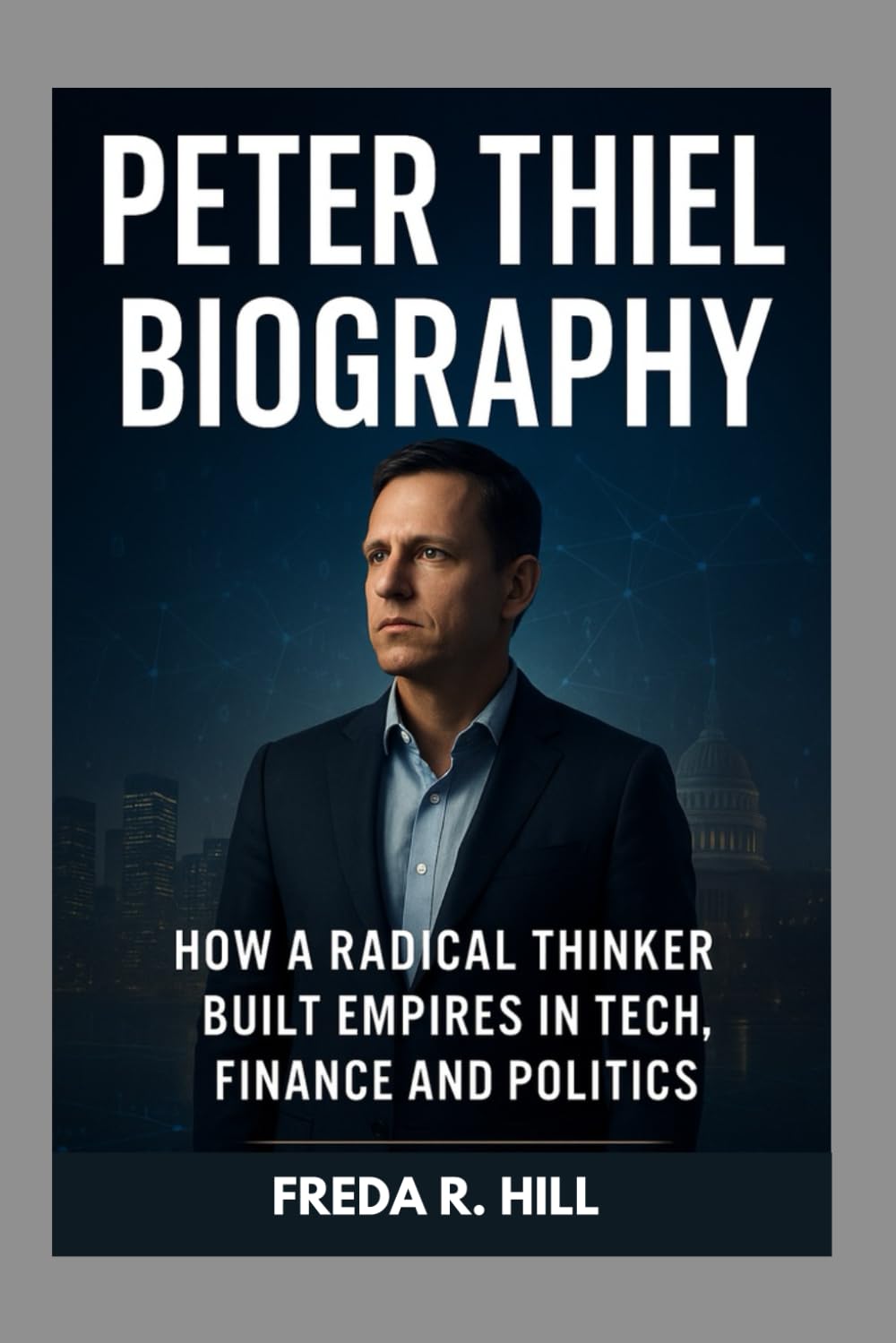 PETER THIEL BIOGRAPHY : HOW A RADICAL THINKER BUILT EMPIRES IN TECH, FINANCE AND POLITICS: THE LIFE AND LEGACY OF A TECH REVOLUTIONARY
