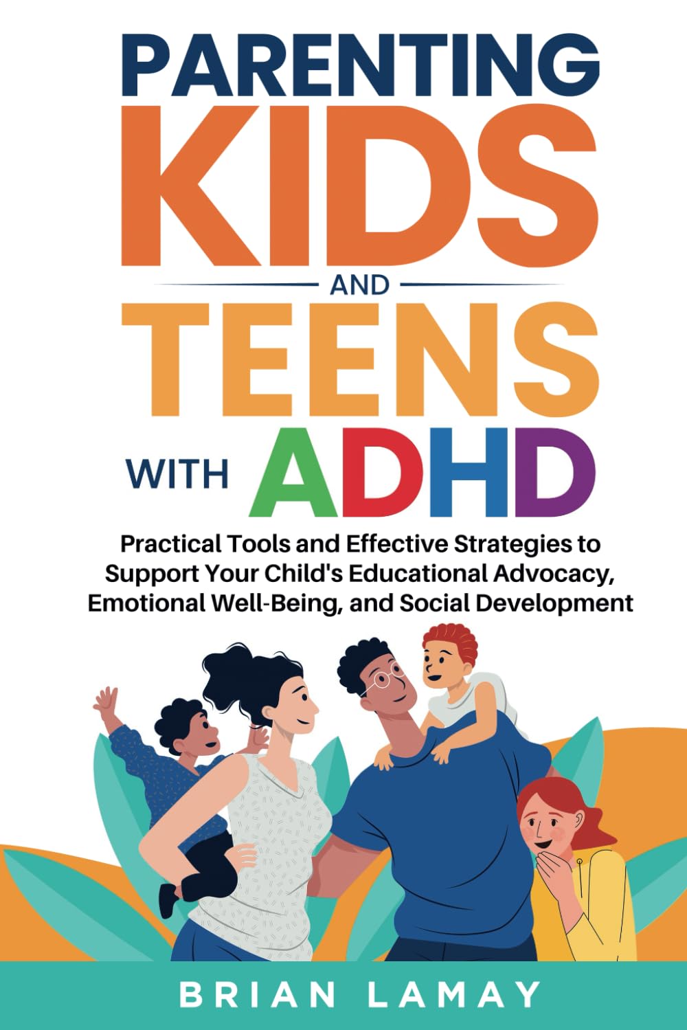Parenting Kids and Teens with ADHD: Practical Tools and Effective Strategies to Support Your Child's Educational Advocacy, Emotional Well-Being, and Social Development