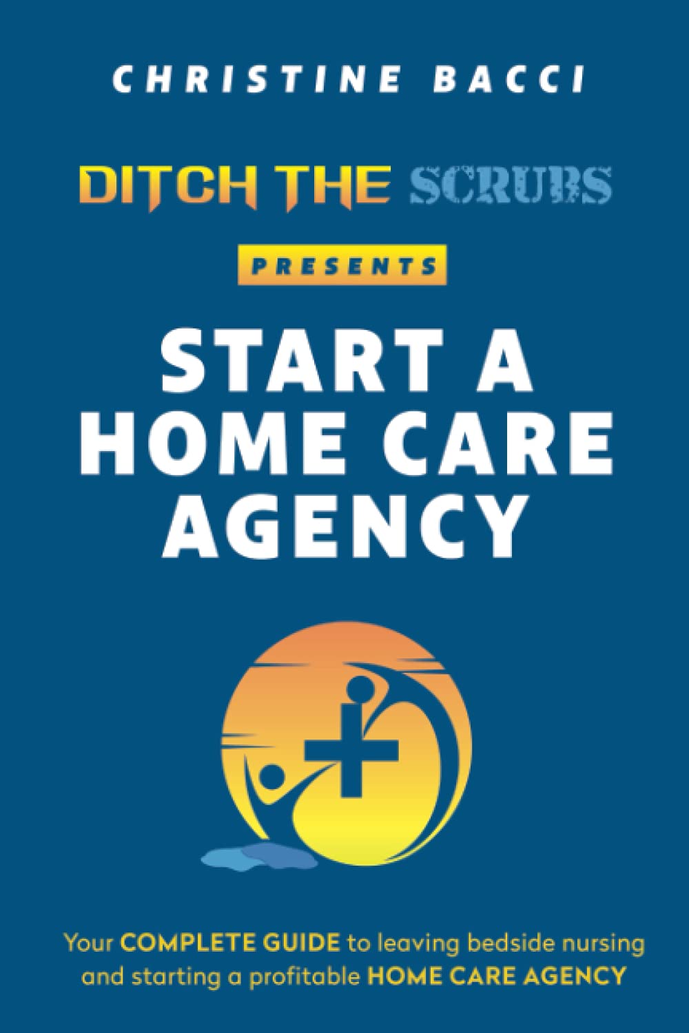 Ditch the Scrubs Presents Start a Homecare Agency: Your Complete Guide to Leaving Bedside Nursing and Starting a Profitable Home Care Agency