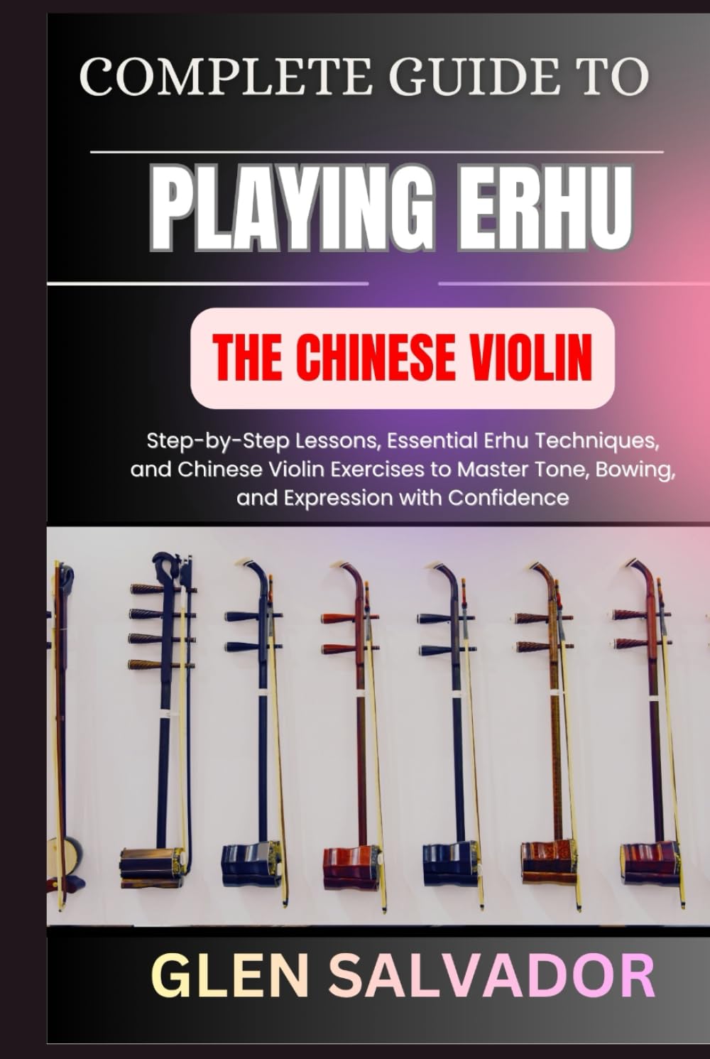COMPLETE GUIDE TO PLAYING ERHU THE CHINESE VIOLIN: Step-by-Step Lessons, Essential Erhu Techniques, and Chinese Violin Exercises to Master Tone, Bowing, and Expression with Confidence