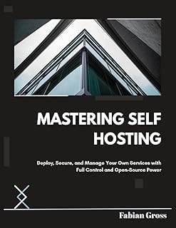 MASTERING SELF HOSTING: Deploy, Secure, and Manage Your Own Services with Full Control and Open-Source Power