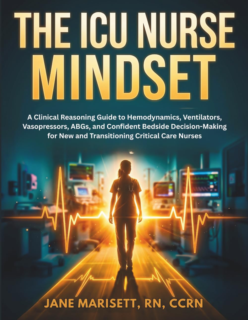 The ICU Nurse Mindset: A Clinical Reasoning Guide to Hemodynamics, Ventilators, Vasopressors, ABGs, and Confident Bedside Decision-Making for New and Transitioning Critical Care Nurses