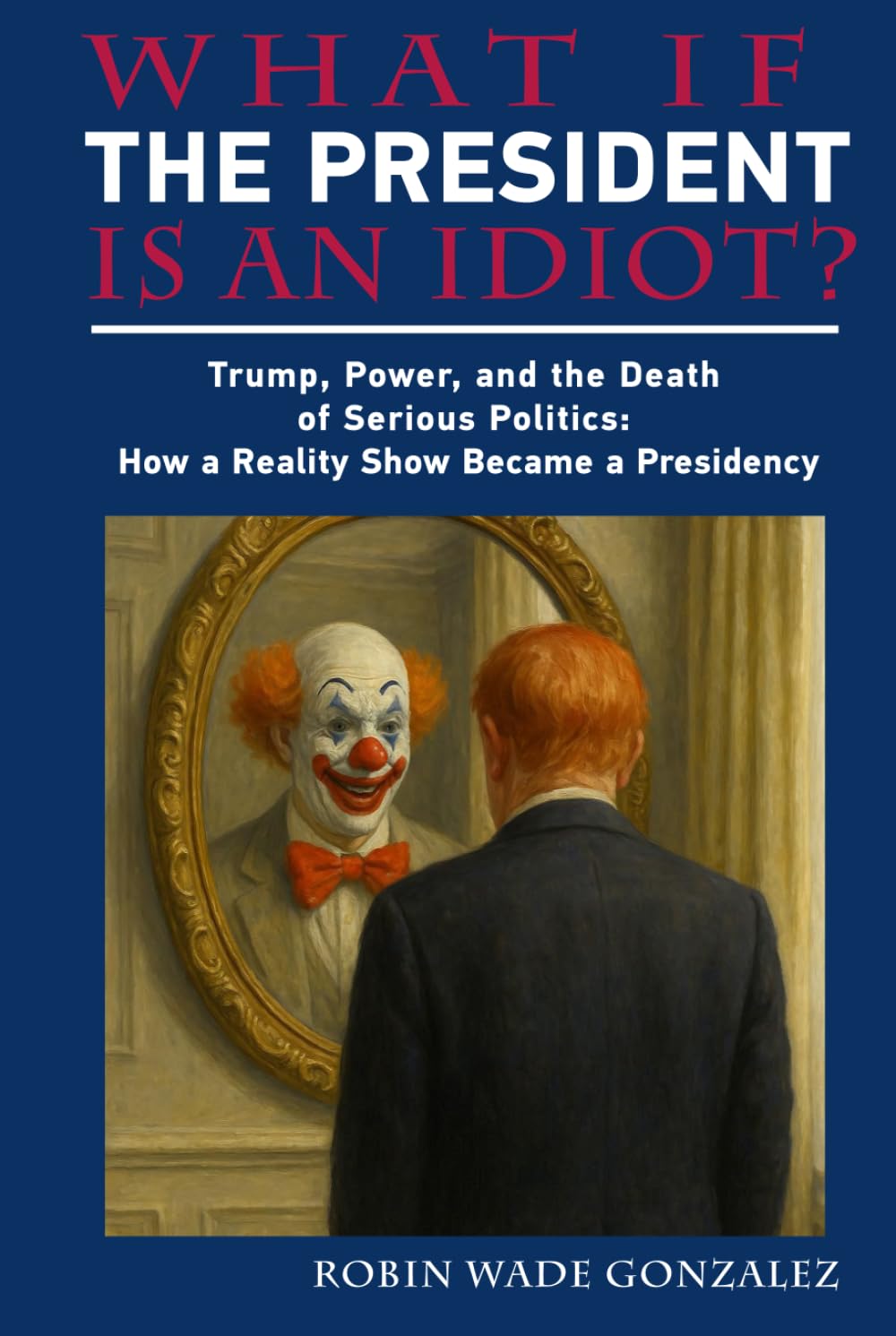 WHAT IF THE PRESIDENT IS AN IDIOT?: Trump, Power, and the Death of Serious Politics: How a Reality Show Became a Presidency