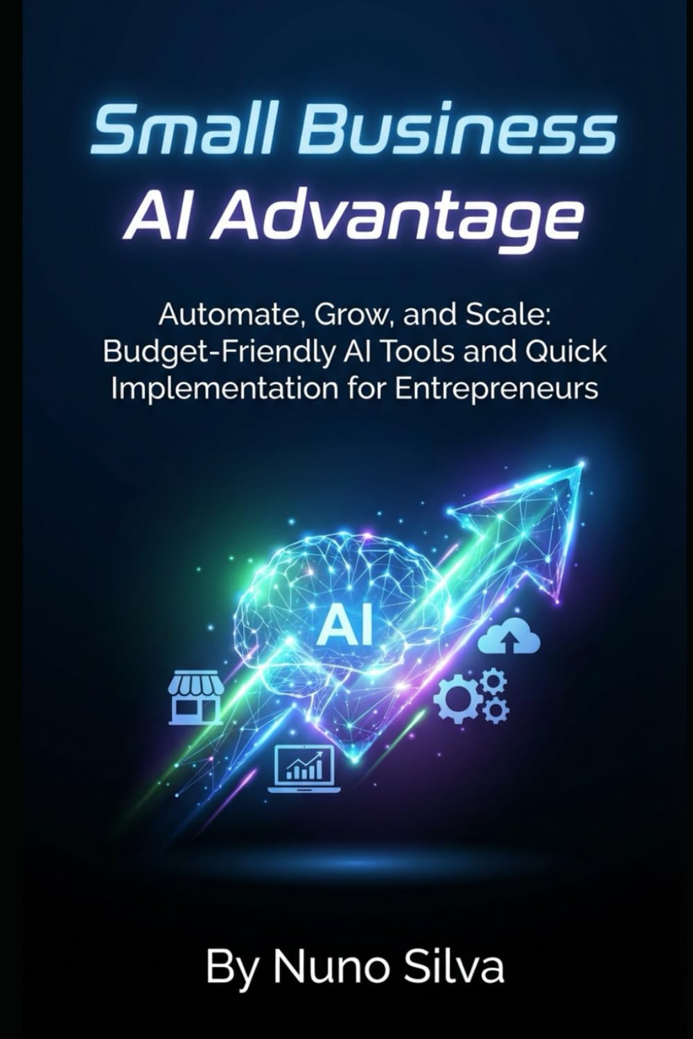 Small Business AI Advantage: Automate, Grow, and Scale: Budget-Friendly AI Tools and Quick Implementation for Entrepreneurs