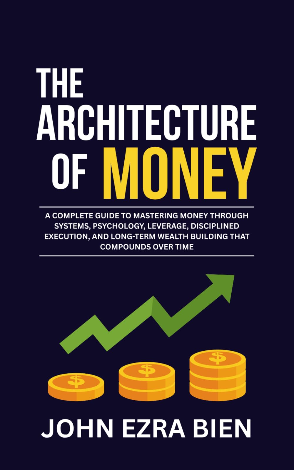 The Architecture of Money: A complete guide to mastering money through systems, psychology, leverage, disciplined execution, and long-term wealth building that compounds over time