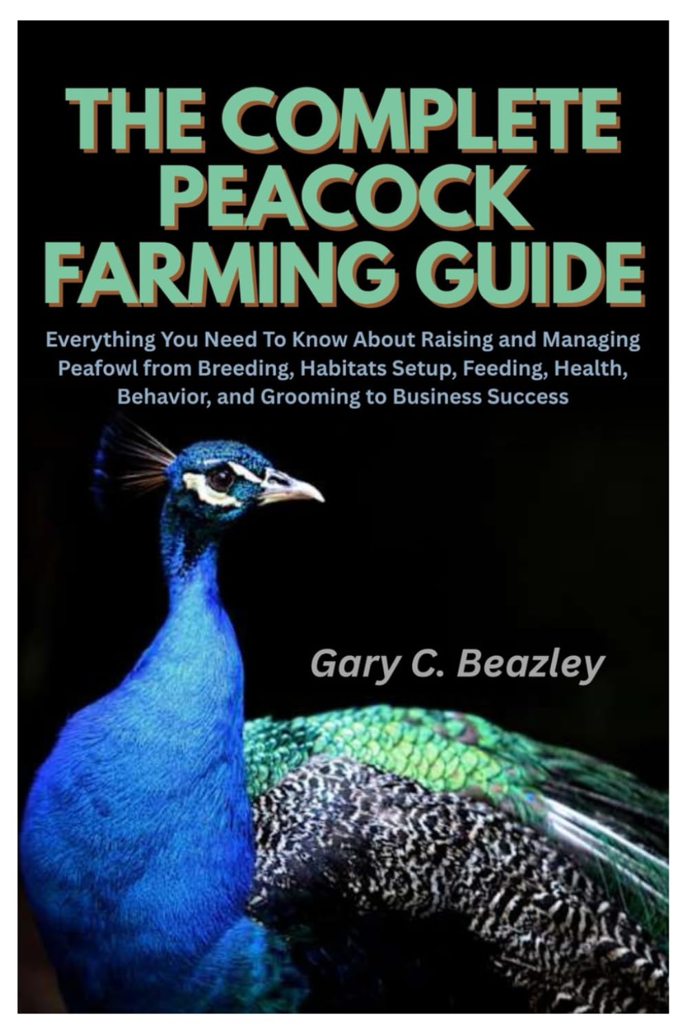 The Complete Peacock Farming Guide: Everything You Need To Know About Raising and Managing Peafowl from Breeding, Habitats Setup, Feeding, Health, Behavior, and Grooming to Business Success
